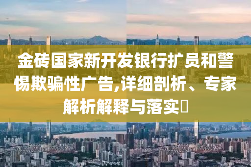 金磚國家新開發(fā)銀行擴員和警惕欺騙性廣告,詳細(xì)剖析、專家解析解釋與落實?