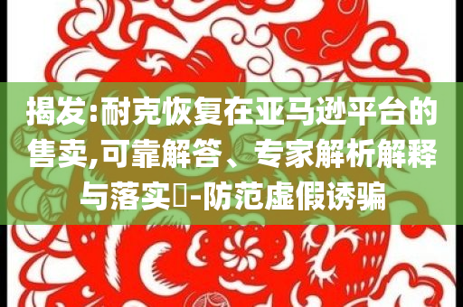 揭發(fā):耐克恢復(fù)在亞馬遜平臺(tái)的售賣,可靠解答、專家解析解釋與落實(shí)?-防范虛假誘騙