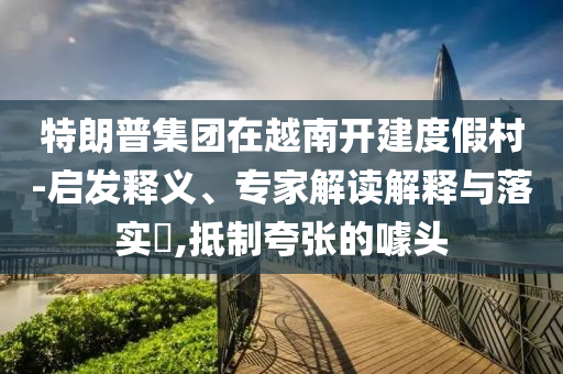 特朗普集團(tuán)在越南開建度假村-啟發(fā)釋義、專家解讀解釋與落實(shí)?,抵制夸張的噱頭