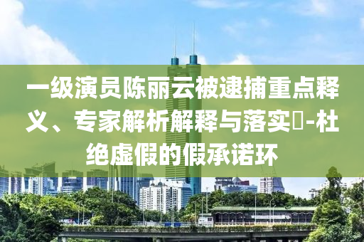 一級演員陳麗云被逮捕重點釋義、專家解析解釋與落實?-杜絕虛假的假承諾環(huán)