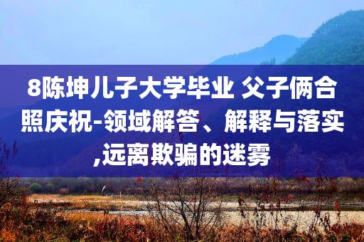 8陳坤兒子大學(xué)畢業(yè) 父子倆合照慶祝-領(lǐng)域解答、解釋與落實(shí),遠(yuǎn)離欺騙的迷霧
