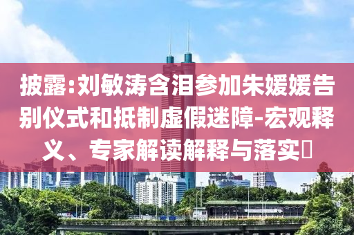 披露:劉敏濤含淚參加朱媛媛告別儀式和抵制虛假迷障-宏觀釋義、專家解讀解釋與落實?