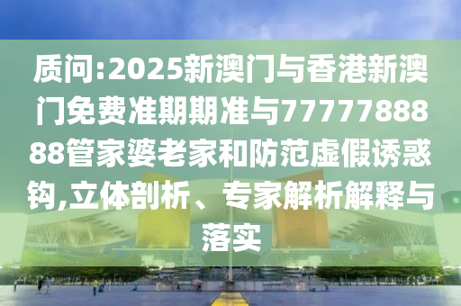 質(zhì)問:2025新澳門與香港新澳門免費準期期準與7777788888管家婆老家和防范虛假誘惑鉤,立體剖析、專家解析解釋與落實