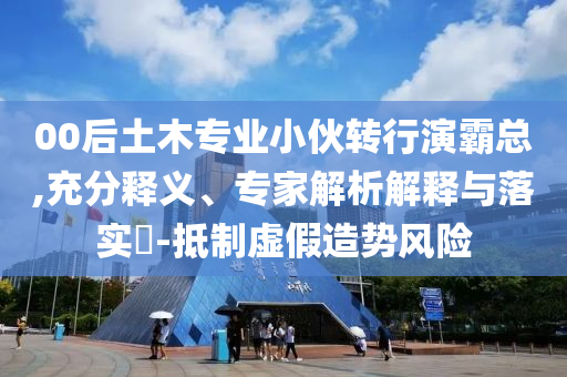 00后土木專業(yè)小伙轉行演霸總,充分釋義、專家解析解釋與落實?-抵制虛假造勢風險