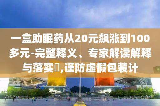 一盒助眠藥從20元飆漲到100多元-完整釋義、專家解讀解釋與落實?,謹防虛假包裝計