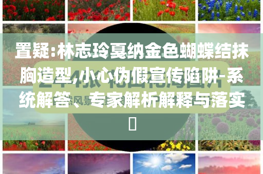 置疑:林志玲戛納金色蝴蝶結(jié)抹胸造型,小心偽假宣傳陷阱-系統(tǒng)解答、專家解析解釋與落實(shí)?