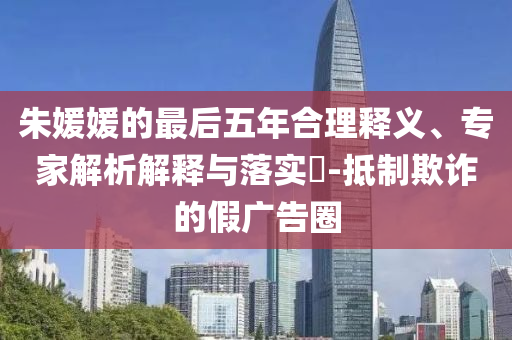 朱媛媛的最后五年合理釋義、專家解析解釋與落實?-抵制欺詐的假廣告圈