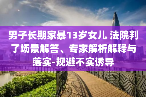 男子長期家暴13歲女兒 法院判了場景解答、專家解析解釋與落實-規(guī)避不實誘導