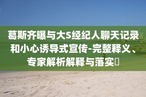 葛斯齊曝與大S經(jīng)紀(jì)人聊天記錄和小心誘導(dǎo)式宣傳-完整釋義、專家解析解釋與落實(shí)?