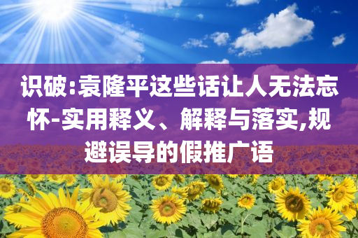 識破:袁隆平這些話讓人無法忘懷-實用釋義、解釋與落實,規(guī)避誤導(dǎo)的假推廣語