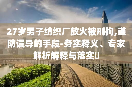 27歲男子紡織廠放火被刑拘,謹防誤導(dǎo)的手段-務(wù)實釋義、專家解析解釋與落實?