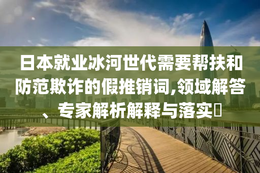 日本就業(yè)冰河世代需要幫扶和防范欺詐的假推銷詞,領(lǐng)域解答、專家解析解釋與落實(shí)?