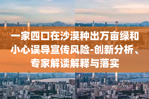一家四口在沙漠種出萬畝綠和小心誤導(dǎo)宣傳風(fēng)險-創(chuàng)新分析、專家解讀解釋與落實