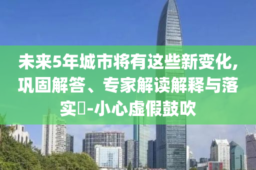 未來5年城市將有這些新變化,鞏固解答、專家解讀解釋與落實?-小心虛假鼓吹