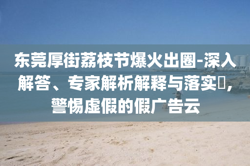 東莞厚街荔枝節(jié)爆火出圈-深入解答、專家解析解釋與落實(shí)?,警惕虛假的假?gòu)V告云