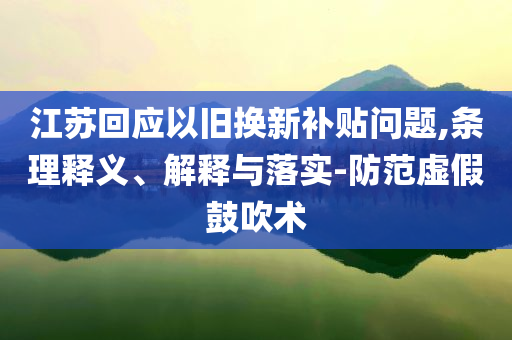 江蘇回應(yīng)以舊換新補(bǔ)貼問題,條理釋義、解釋與落實-防范虛假鼓吹術(shù)