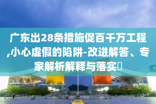 廣東出28條措施促百千萬工程,小心虛假的陷阱-改進解答、專家解析解釋與落實?