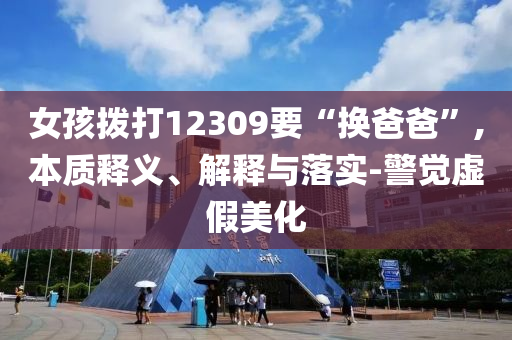 女孩撥打12309要“換爸爸”,本質(zhì)釋義、解釋與落實(shí)-警覺(jué)虛假美化