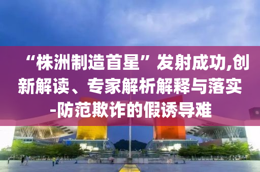 “株洲制造首星”發(fā)射成功,創(chuàng)新解讀、專(zhuān)家解析解釋與落實(shí)-防范欺詐的假誘導(dǎo)難