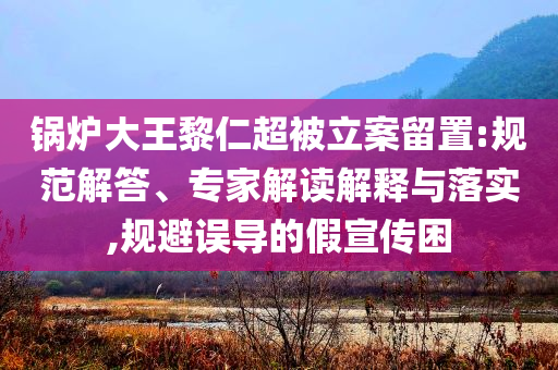 鍋爐大王黎仁超被立案留置:規(guī)范解答、專家解讀解釋與落實,規(guī)避誤導的假宣傳困