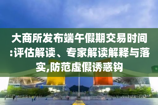 大商所發(fā)布端午假期交易時間:評估解讀、專家解讀解釋與落實,防范虛假誘惑鉤