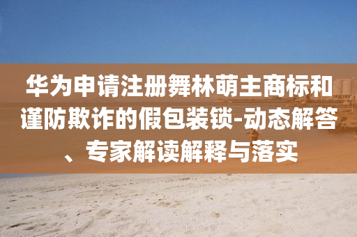 華為申請注冊舞林萌主商標和謹防欺詐的假包裝鎖-動態(tài)解答、專家解讀解釋與落實
