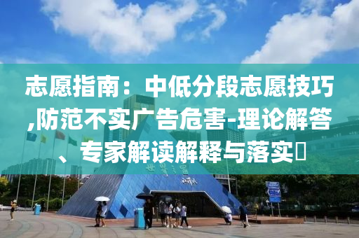志愿指南：中低分段志愿技巧,防范不實(shí)廣告危害-理論解答、專家解讀解釋與落實(shí)?