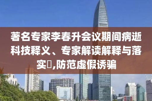 著名專家李春升會(huì)議期間病逝科技釋義、專家解讀解釋與落實(shí)?,防范虛假誘騙