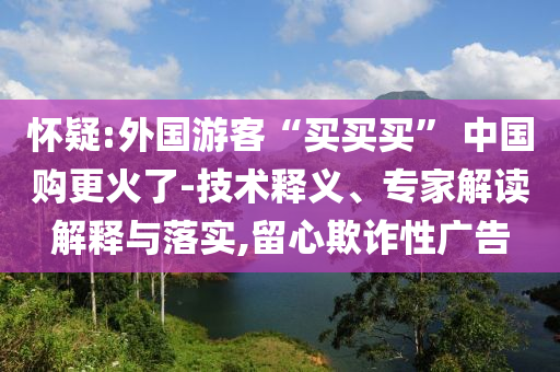 懷疑:外國(guó)游客“買買買” 中國(guó)購更火了-技術(shù)釋義、專家解讀解釋與落實(shí),留心欺詐性廣告