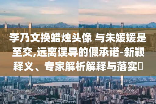 李乃文換蠟燭頭像 與朱媛媛是至交,遠(yuǎn)離誤導(dǎo)的假承諾-新穎釋義、專家解析解釋與落實(shí)?