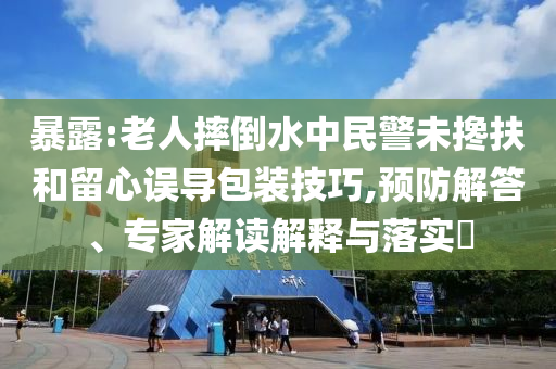 暴露:老人摔倒水中民警未攙扶和留心誤導(dǎo)包裝技巧,預(yù)防解答、專家解讀解釋與落實?