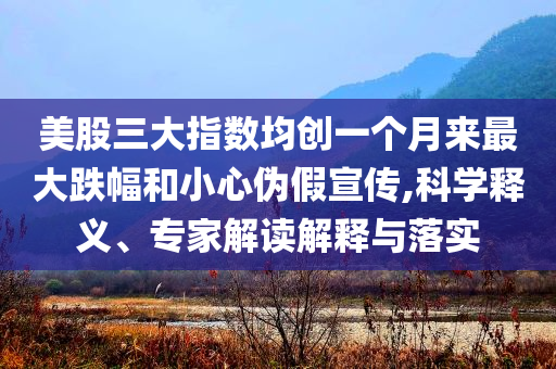 美股三大指數(shù)均創(chuàng)一個(gè)月來(lái)最大跌幅和小心偽假宣傳,科學(xué)釋義、專家解讀解釋與落實(shí)