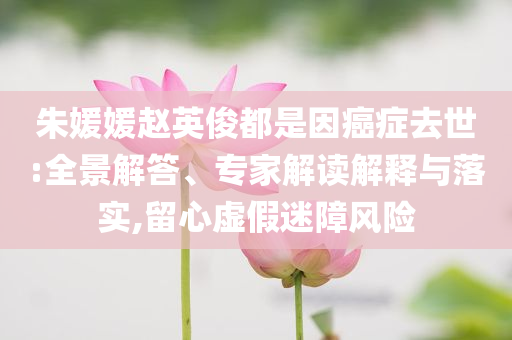 朱媛媛趙英俊都是因癌癥去世:全景解答、專家解讀解釋與落實(shí),留心虛假迷障風(fēng)險(xiǎn)