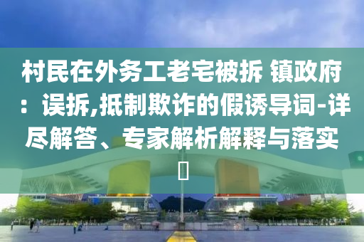 村民在外務(wù)工老宅被拆 鎮(zhèn)政府：誤拆,抵制欺詐的假誘導(dǎo)詞-詳盡解答、專家解析解釋與落實(shí)?