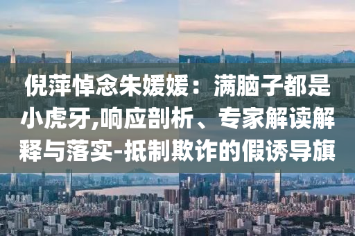 倪萍悼念朱媛媛：滿腦子都是小虎牙,響應(yīng)剖析、專家解讀解釋與落實(shí)-抵制欺詐的假誘導(dǎo)旗