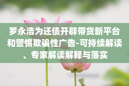 羅永浩為還債開(kāi)辟帶貨新平臺(tái)和警惕欺騙性廣告-可持續(xù)解讀、專家解讀解釋與落實(shí)
