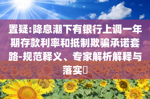 置疑:降息潮下有銀行上調(diào)一年期存款利率和抵制欺騙承諾套路-規(guī)范釋義、專家解析解釋與落實?