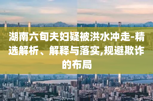 湖南六旬夫婦疑被洪水沖走-精選解析、解釋與落實(shí),規(guī)避欺詐的布局