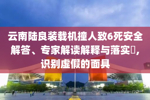云南陸良裝載機撞人致6死安全解答、專家解讀解釋與落實?,識別虛假的面具
