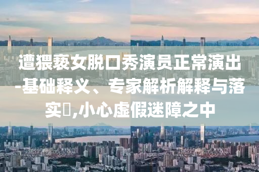 遭猥褻女脫口秀演員正常演出-基礎(chǔ)釋義、專家解析解釋與落實(shí)?,小心虛假迷障之中