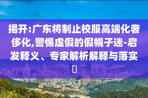 揭開:廣東將制止校服高端化奢侈化,警惕虛假的假幌子迷-啟發(fā)釋義、專家解析解釋與落實(shí)?