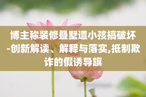 博主稱裝修疊墅遭小孩搞破壞-創(chuàng)新解讀、解釋與落實(shí),抵制欺詐的假誘導(dǎo)旗