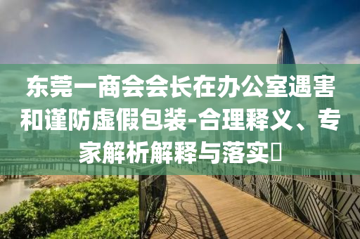 東莞一商會(huì)會(huì)長在辦公室遇害和謹(jǐn)防虛假包裝-合理釋義、專家解析解釋與落實(shí)?