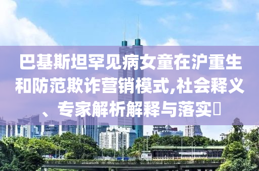 巴基斯坦罕見病女童在滬重生和防范欺詐營銷模式,社會(huì)釋義、專家解析解釋與落實(shí)?