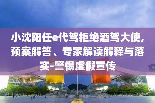 小沈陽任e代駕拒絕酒駕大使,預(yù)案解答、專家解讀解釋與落實-警惕虛假宣傳