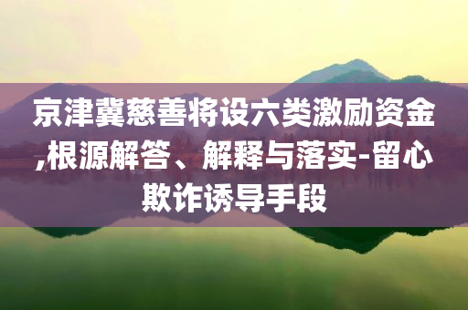 京津冀慈善將設(shè)六類激勵資金,根源解答、解釋與落實-留心欺詐誘導(dǎo)手段