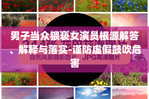 男子當(dāng)眾猥褻女演員根源解答、解釋與落實-謹(jǐn)防虛假鼓吹危害