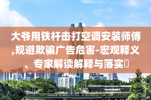 大爺用鐵桿擊打空調安裝師傅,規(guī)避欺騙廣告危害-宏觀釋義、專家解讀解釋與落實?