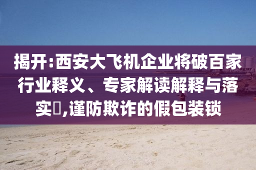 揭開:西安大飛機企業(yè)將破百家行業(yè)釋義、專家解讀解釋與落實?,謹防欺詐的假包裝鎖