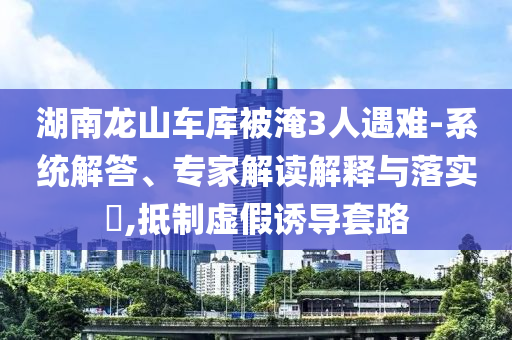 湖南龍山車庫(kù)被淹3人遇難-系統(tǒng)解答、專家解讀解釋與落實(shí)?,抵制虛假誘導(dǎo)套路